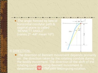 The angle formed by lateral
horizontal condylar path &
sagittal plane is called
‘BENNETT ANGLE’
(varies 2º -44º mean 16º).
3) DIRECTION:-
The direction of Bennett movement depends primarily
on the direction taken by the rotating condyle during
the bodily movement. The direction of the shift of the
rotating condyle during Bennett movement is
determined by the TM joint undergoing rotation.
 