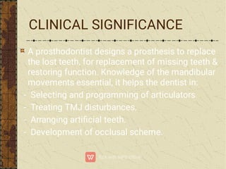 CLINICAL SIGNIFICANCE
A prosthodontist designs a prosthesis to replace
the lost teeth, for replacement of missing teeth &
restoring function. Knowledge of the mandibular
movements essential, it helps the dentist in:
- Selecting and programming of articulators
- Treating TMJ disturbances.
- Arranging artiﬁcial teeth.
- Development of occlusal scheme.
 
