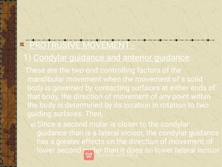 PROTRUSIVE MOVEMENT:-
1) Condylar guidance and anterior guidance:
These are the two end controlling factors of the
mandibular movement when the movement of a solid
body is governed by contacting surfaces at either ends of
that body, the direction of movement of any point within
the body is determined by its location in rotation to two
guiding surfaces. Then,
a) Since a second molar is closer to the condylar
guidance than is a lateral incisor, the condylar guidance
has a greater effects on the direction of movement of
lower second molar than it does on lower lateral incisor.
 