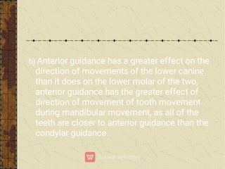 b) Anterior guidance has a greater effect on the
direction of movements of the lower canine
than it does on the lower molar of the two,
anterior guidance has the greater effect of
direction of movement of tooth movement
during mandibular movement, as all of the
teeth are closer to anterior guidance than the
condylar guidance.
 