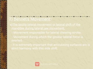 2) Bennet’s Movement:-
a)The bodily lateral movement or lateral shift of the
mandible during lateral jaw movement.
- Movement responsible for lateral chewing stroke.
- Movement during which the greater lateral force is
exerted.
- It is extremely important that articulating surfaces are is
strict harmony with this side shift.
 