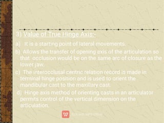 3) Value of True Hinge Axis:-
a) It is a starting point of lateral movements.
b) Allows the transfer of opening axis of the articulation so
that occlusion would be on the same arc of closure as the
lower jaw.
c) The interocclusal centric relation record is made in
terminal hinge position and is used to orient the
mandibular cast to the maxillary cast.
d) Hinge axis method of orienting casts in an articulator
permits control of the vertical dimension on the
articulation.
 