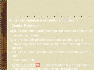 4) Centric Relation and Centric Occlusion :-
Centric Relation:-
a) It is a posterior border position and posterior limit of the
envelope of motion.
b) It is repeatable position recordable position and a
physiologically acceptable position for mastication and
speech.
c) It is an optimum position of jaws for the health comfort
and
function of TMJ.
Centric occlusion – It is the relationship of opposition
of occlusal surfaces of teeth which provides the
 