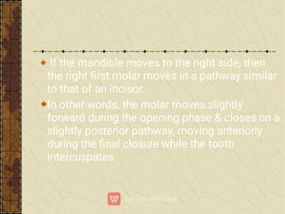 If the mandible moves to the right side, then
the right ﬁrst molar moves in a pathway similar
to that of an incisor.
In other words, the molar moves slightly
forward during the opening phase & closes on a
slightly posterior pathway, moving anteriorly
during the ﬁnal closure while the tooth
intercuspates.
 