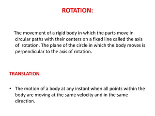ROTATION:
The movement of a rigid body in which the parts move in
circular paths with their centers on a fixed line called the axis
of rotation. The plane of the circle in which the body moves is
perpendicular to the axis of rotation.
TRANSLATION
• The motion of a body at any instant when all points within the
body are moving at the same velocity and in the same
direction.
 
