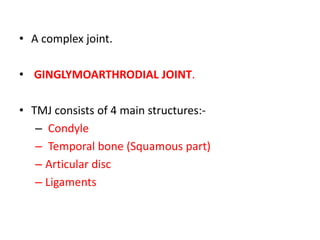 • A complex joint.
• GINGLYMOARTHRODIAL JOINT.
• TMJ consists of 4 main structures:-
– Condyle
– Temporal bone (Squamous part)
– Articular disc
– Ligaments
 