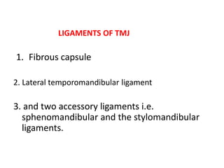 LIGAMENTS OF TMJ
1. Fibrous capsule
2. Lateral temporomandibular ligament
3. and two accessory ligaments i.e.
sphenomandibular and the stylomandibular
ligaments.
 