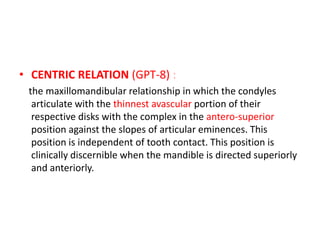 • CENTRIC RELATION (GPT-8) :
the maxillomandibular relationship in which the condyles
articulate with the thinnest avascular portion of their
respective disks with the complex in the antero-superior
position against the slopes of articular eminences. This
position is independent of tooth contact. This position is
clinically discernible when the mandible is directed superiorly
and anteriorly.
 