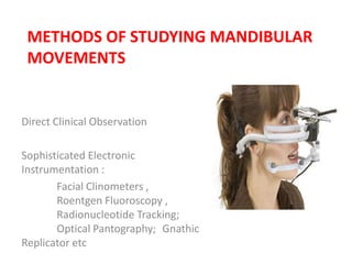 METHODS OF STUDYING MANDIBULAR
MOVEMENTS
Direct Clinical Observation
Sophisticated Electronic
Instrumentation :
Facial Clinometers ,
Roentgen Fluoroscopy ,
Radionucleotide Tracking;
Optical Pantography; Gnathic
Replicator etc
 