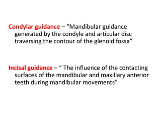 Condylar guidance – “Mandibular guidance
generated by the condyle and articular disc
traversing the contour of the glenoid fossa”
Incisal guidance – “ The influence of the contacting
surfaces of the mandibular and maxillary anterior
teeth during mandibular movements”
 