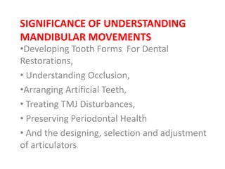 SIGNIFICANCE OF UNDERSTANDING
MANDIBULAR MOVEMENTS
•Developing Tooth Forms For Dental
Restorations,
• Understanding Occlusion,
•Arranging Artificial Teeth,
• Treating TMJ Disturbances,
• Preserving Periodontal Health
• And the designing, selection and adjustment
of articulators.
 