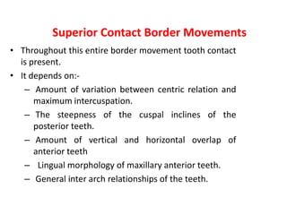 Superior Contact Border Movements
• Throughout this entire border movement tooth contact
is present.
• It depends on:-
– Amount of variation between centric relation and
maximum intercuspation.
– The steepness of the cuspal inclines of the
posterior teeth.
– Amount of vertical and horizontal overlap of
anterior teeth
– Lingual morphology of maxillary anterior teeth.
– General inter arch relationships of the teeth.
 