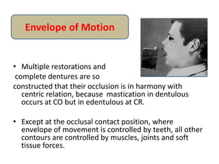 • Multiple restorations and
complete dentures are so
constructed that their occlusion is in harmony with
centric relation, because mastication in dentulous
occurs at CO but in edentulous at CR.
• Except at the occlusal contact position, where
envelope of movement is controlled by teeth, all other
contours are controlled by muscles, joints and soft
tissue forces.
Envelope of Motion
 