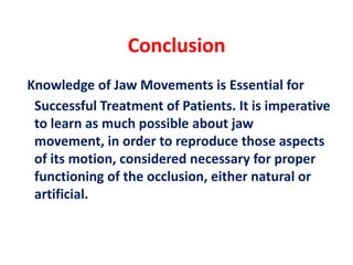 Conclusion
Knowledge of Jaw Movements is Essential for
Successful Treatment of Patients. It is imperative
to learn as much possible about jaw
movement, in order to reproduce those aspects
of its motion, considered necessary for proper
functioning of the occlusion, either natural or
artificial.
 