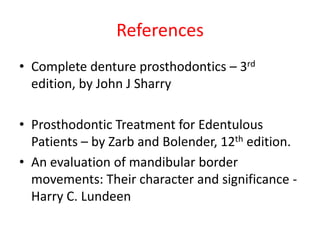 References
• Complete denture prosthodontics – 3rd
edition, by John J Sharry
• Prosthodontic Treatment for Edentulous
Patients – by Zarb and Bolender, 12th edition.
• An evaluation of mandibular border
movements: Their character and significance -
Harry C. Lundeen
 