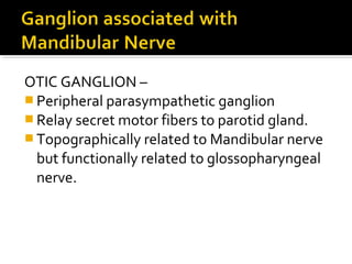 OTIC GANGLION –
 Peripheral parasympathetic ganglion
 Relay secret motor fibers to parotid gland.
 Topographically related to Mandibular nerve
but functionally related to glossopharyngeal
nerve.

 