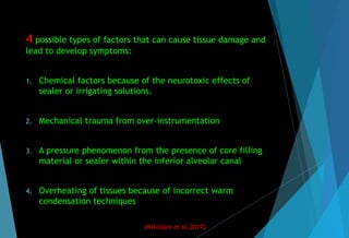 4 possible types of factors that can cause tissue damage and
lead to develop symptoms:
1. Chemical factors because of the neurotoxic effects of
sealer or irrigating solutions.
2. Mechanical trauma from over-instrumentation
3. A pressure phenomenon from the presence of core filling
material or sealer within the inferior alveolar canal
4. Overheating of tissues because of incorrect warm
condensation techniques
(Nikolaos et al,2017)
 