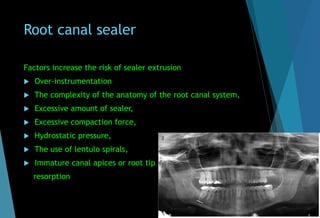 Root canal sealer
Factors increase the risk of sealer extrusion
 Over-instrumentation
 The complexity of the anatomy of the root canal system,
 Excessive amount of sealer,
 Excessive compaction force,
 Hydrostatic pressure,
 The use of lentulo spirals,
 Immature canal apices or root tip
resorption
 