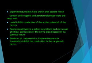  Experimental studies have shown that sealers which
contain both eugenol and paraformaldehyde were the
most toxic
 could inhibit conduction of the action potential of the
nerves
 Paraformaldehyde is a potent neurotoxin and may cause
chemical destruction of the nerve axon because of its
gaseous nature
 Brodin et al. reported that Endomethasone can
irreversibly inhibit the conduction in the rat phrenic
nerve.
 