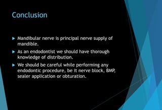 Conclusion
 Mandibular nerve is principal nerve supply of
mandible.
 As an endodontist we should have thorough
knowledge of distribution.
 We should be careful while performing any
endodontic procedure, be it nerve block, BMP,
sealer application or obturation.
 