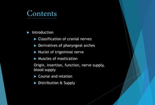 Contents
 Introduction
 Classification of cranial nerves
 Derivatives of pharyngeal arches
 Nuclei of trigeminal nerve
 Muscles of mastication
Origin, insertion, function, nerve supply,
blood supply
 Course and relation
 Distribution & Supply
 