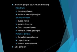  Branches (origin, course & distribution)
Main trunk
 Nervous spinosus
 Nerve to medial pterygoid
Anterior division
 Buccal nerve
 Masseteric nerve
 Deep temporal nerve
 Nerve to lateral pterygoid
Posterior division
 Auriculotemporal nerve
 Lingual nerve
 Inferior alveolar nerve
 Otic ganglion
 