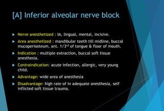 [A] Inferior alveolar nerve block
 Nerve anesthetized : IA, lingual, mental, incisive.
 Area anesthetized : mandibular teeth till midline, buccal
mucoperiosteum, ant. 1/3rd of tongue & floor of mouth.
 Indication : multiple extraction, buccal soft tissue
anesthesia.
 Contraindication: acute infection, allergic, very young
child.
 Advantage: wide area of anesthesia
 Disadvantage: high rate of in adequate anesthesia, self
inflicted soft tissue trauma.
 