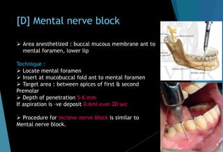 [D] Mental nerve block
 Area anesthetized : buccal mucous membrane ant to
mental foramen, lower lip
Technique :
 Locate mental foramen
 Insert at mucobuccal fold ant to mental foramen
 Target area : between apices of first & second
Premolar
 Depth of penetration 5-6 mm
If aspiration is –ve deposit 0.6ml over 20 sec
 Procedure for incisive nerve block is similar to
Mental nerve block.
 