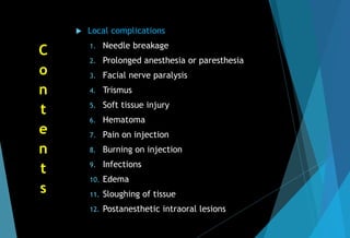  Local complications
1. Needle breakage
2. Prolonged anesthesia or paresthesia
3. Facial nerve paralysis
4. Trismus
5. Soft tissue injury
6. Hematoma
7. Pain on injection
8. Burning on injection
9. Infections
10. Edema
11. Sloughing of tissue
12. Postanesthetic intraoral lesions
C
o
n
t
e
n
t
s
 