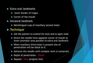  Extra oral landmarks
 lower border of tragus
 Corner of the mouth
 Intraoral landmark
 Mesiolingual cusp of maxillary second molar
 Technique
 Ask the patient to extend his neck and to open wide
 Direct the needle from opposite corner of mouth at
lower premolar area parallel to extra oral landmark.
 When maxillary third molar is present site of
penetration will be distal to it.
 Advance the needle until condylar neck is contacted
 Depth of penetration – 25mm
 Deposit 1.8ml (original 3ml)
 