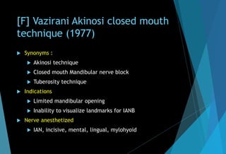 [F] Vazirani Akinosi closed mouth
technique (1977)
 Synonyms :
 Akinosi technique
 Closed mouth Mandibular nerve block
 Tuberosity technique
 Indications
 Limited mandibular opening
 Inability to visualize landmarks for IANB
 Nerve anesthetized
 IAN, incisive, mental, lingual, mylohyoid
 