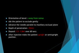 Orientation of bevel : away from ramus
 Ask the patient to occlude gently
 Advance the needle parallel to maxillary occlusal plane
 Depth of penetration- 25mm
 Deposit 1.5- 1.8ml over 60 secs
 After injection make the patient upright or semiupright
position.
 