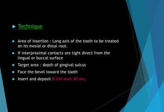  Technique
 Area of insertion : Long axis of the tooth to be treated
on its mesial or distal root.
 If interproximal contacts are tight direct from the
lingual or buccal surface
 Target area : depth of gingival sulcus
 Face the bevel toward the tooth
 Insert and deposit 0.2ml over 20 sec.
 