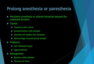 Prolong anesthesia or paresthesia
 Persistent anesthesia or altered sensation beyond the
expected duration
 Causes
 Trauma to the nerve
 Contamination with alcohol
 Insertion of needle into foramen
 Hemorrhage around neural sheath
 Problems
 Self inflicted injury
 Hyperesthesia
 Management
 Resolve within 8weks
 Tincture of time
 