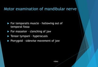 Motor examination of mandibular nerve
 For temporalis muscle – hollowing out of
temporal fossa
 For masseter – clenching of jaw
 Tensor tympani – hyperacusis
 Pterygoid – sidewise movement of jaw
video
 