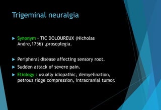 Trigeminal neuralgia
 Synonym – TIC DOLOUREUX (Nicholas
Andre,1756) ,prosoplegia.
 Peripheral disease affecting sensory root.
 Sudden attack of severe pain.
 Etiology : usually idiopathic, demyelination,
petrous ridge compression, intracranial tumor.
 