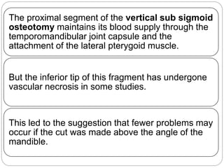 The proximal segment of the vertical sub sigmoid
osteotomy maintains its blood supply through the
temporomandibular joint capsule and the
attachment of the lateral pterygoid muscle.
But the inferior tip of this fragment has undergone
vascular necrosis in some studies.
This led to the suggestion that fewer problems may
occur if the cut was made above the angle of the
mandible.
 