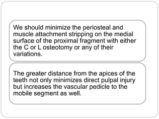 We should minimize the periosteal and
muscle attachment stripping on the medial
surface of the proximal fragment with either
the C or L osteotomy or any of their
variations.
The greater distance from the apices of the
teeth not only minimizes direct pulpal injury
but increases the vascular pedicle to the
mobile segment as well.
 