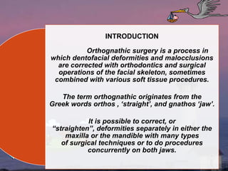 INTRODUCTION
Orthognathic surgery is a process in
which dentofacial deformities and malocclusions
are corrected with orthodontics and surgical
operations of the facial skeleton, sometimes
combined with various soft tissue procedures.
The term orthognathic originates from the
Greek words orthos , ‘straight’, and gnathos ‘jaw’.
It is possible to correct, or
“straighten”, deformities separately in either the
maxilla or the mandible with many types
of surgical techniques or to do procedures
concurrently on both jaws.
 