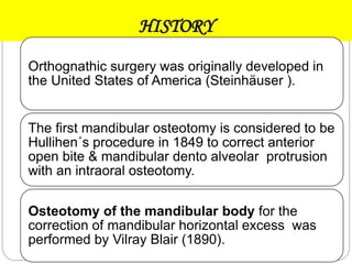 HISTORY
Orthognathic surgery was originally developed in
the United States of America (Steinhäuser ).
The first mandibular osteotomy is considered to be
Hullihen´s procedure in 1849 to correct anterior
open bite & mandibular dento alveolar protrusion
with an intraoral osteotomy.
Osteotomy of the mandibular body for the
correction of mandibular horizontal excess was
performed by Vilray Blair (1890).
 