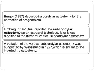 Berger (1897) described a condylar osteotomy for the
correction of prognathism.
Limberg in 1925 first reported the subcondylar
osteotomy as an extraoral technique, later it was
modified to the intraoral vertical subcondylar osteotomy.
A variation of the vertical subcondylar osteotomy was
suggested by Wassmund in 1927,which is similar to the
inverted –L-osteotomy.
 
