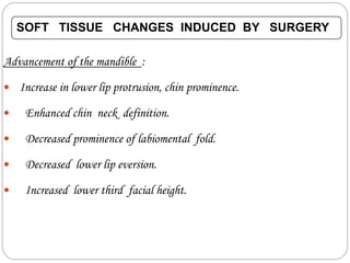 SOFT TISSUE CHANGES INDUCED BY SURGERY
Advancement of the mandible :
 Increase in lower lip protrusion, chin prominence.
 Enhanced chin neck definition.
 Decreased prominence of labiomental fold.
 Decreased lower lip eversion.
 Increased lower third facial height.
 