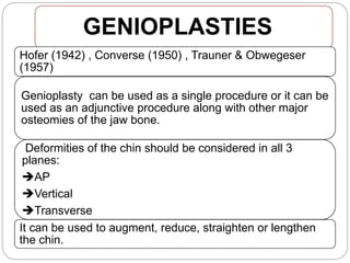 GENIOPLASTIES
Hofer (1942) , Converse (1950) , Trauner & Obwegeser
(1957)
Genioplasty can be used as a single procedure or it can be
used as an adjunctive procedure along with other major
osteomies of the jaw bone.
Deformities of the chin should be considered in all 3
planes:
AP
Vertical
Transverse
It can be used to augment, reduce, straighten or lengthen
the chin.
 