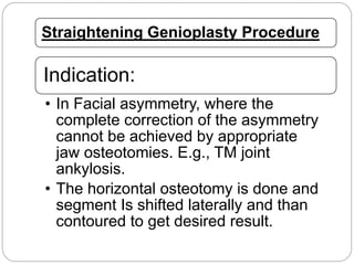 Straightening Genioplasty Procedure
Indication:
• In Facial asymmetry, where the
complete correction of the asymmetry
cannot be achieved by appropriate
jaw osteotomies. E.g., TM joint
ankylosis.
• The horizontal osteotomy is done and
segment Is shifted laterally and than
contoured to get desired result.
 