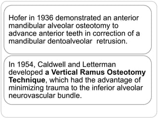 Hofer in 1936 demonstrated an anterior
mandibular alveolar osteotomy to
advance anterior teeth in correction of a
mandibular dentoalveolar retrusion.
In 1954, Caldwell and Letterman
developed a Vertical Ramus Osteotomy
Technique, which had the advantage of
minimizing trauma to the inferior alveolar
neurovascular bundle.
 