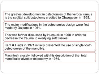 The greatest development in osteotomies of the vertical ramus
is the sagittal split osteotomy credited to Obwegeser in 1955.
The major modifications in the osteotomies design were first
made by Dalpont in 1961.
This was further discussed by Hunsuck in 1968 in order to
decrease the trauma to overlying soft tissues.
Kent & Hinds in 1971 initially presented the use of single tooth
osteotomies of the mandible.
Macintosh closely followed with his description of the total
mandibular alveolar osteotomy in 1974.
 