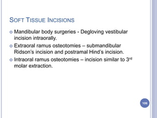 SOFT TISSUE INCISIONS
 Mandibular body surgeries - Degloving vestibular
incision intraorally.
 Extraoral ramus osteotomies – submandibular
Ridson’s incision and postramal Hind’s incision.
 Intraoral ramus osteotomies – incision similar to 3rd
molar extraction.
106
 