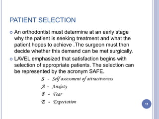 PATIENT SELECTION
 An orthodontist must determine at an early stage
why the patient is seeking treatment and what the
patient hopes to achieve .The surgeon must then
decide whether this demand can be met surgically.
 LAVEL emphasized that satisfaction begins with
selection of appropriate patients. The selection can
be represented by the acronym SAFE.
S - Self assessment of attractiveness
A - Anxiety
F - Fear
E - Expectation 11
 