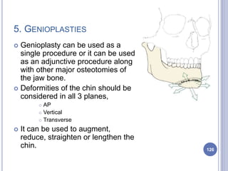 5. GENIOPLASTIES
 Genioplasty can be used as a
single procedure or it can be used
as an adjunctive procedure along
with other major osteotomies of
the jaw bone.
 Deformities of the chin should be
considered in all 3 planes,
 AP
 Vertical
 Transverse
 It can be used to augment,
reduce, straighten or lengthen the
chin. 126
 