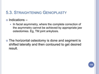 5.3. STRAIGHTENING GENIOPLASTY
 Indications –
 In facial asymmetry, where the complete correction of
the asymmetry cannot be achieved by appropriate jaw
osteotomies. Eg, TM joint ankylosis.
 The horizontal osteotomy is done and segment is
shifted laterally and then contoured to get desired
result.
135
 